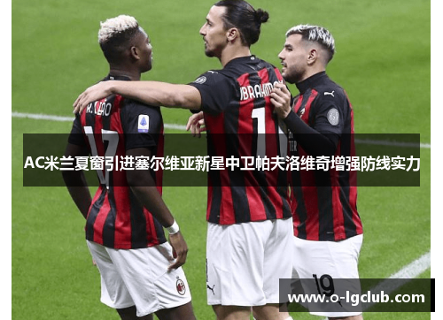 AC米兰夏窗引进塞尔维亚新星中卫帕夫洛维奇增强防线实力 AC米兰夏窗引进塞尔维亚新星中卫帕夫洛维奇增强防线实力