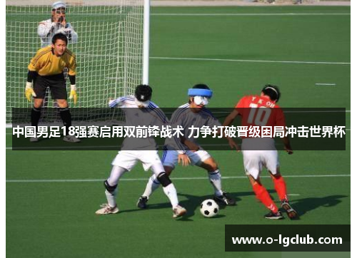 中国男足18强赛启用双前锋战术 力争打破晋级困局冲击世界杯