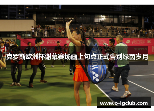 克罗斯欧洲杯谢幕赛场画上句点正式告别绿茵岁月