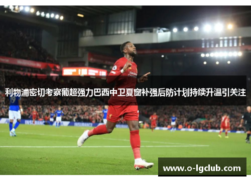 利物浦密切考察葡超强力巴西中卫夏窗补强后防计划持续升温引关注