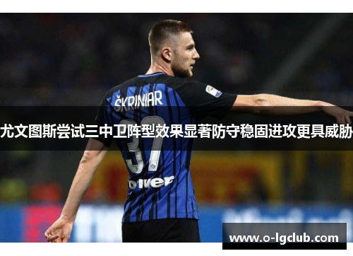 尤文图斯尝试三中卫阵型效果显著防守稳固进攻更具威胁