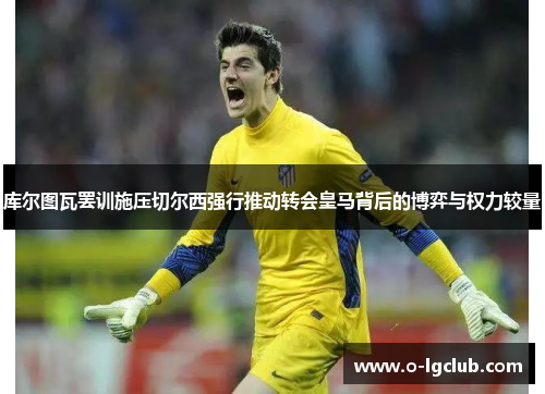 库尔图瓦罢训施压切尔西强行推动转会皇马背后的博弈与权力较量