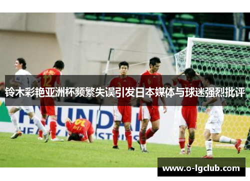 铃木彩艳亚洲杯频繁失误引发日本媒体与球迷强烈批评 铃木彩艳亚洲杯频繁失误引发日本媒体与球迷强烈批评