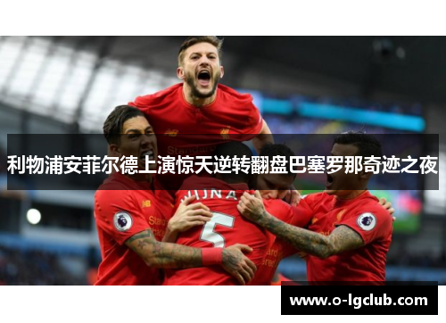 利物浦安菲尔德上演惊天逆转翻盘巴塞罗那奇迹之夜