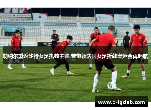 勒纳尔重返沙特女足执教主帅 曾带领法国女足折戟奥运会再起航
