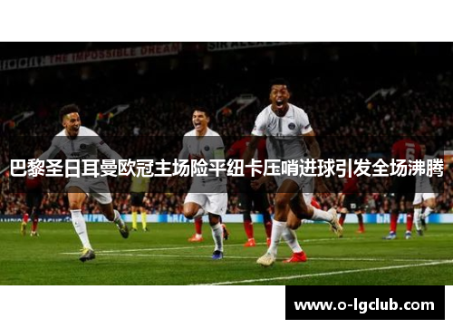 巴黎圣日耳曼欧冠主场险平纽卡压哨进球引发全场沸腾