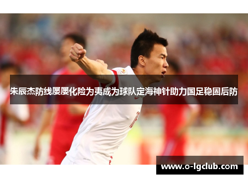 朱辰杰防线屡屡化险为夷成为球队定海神针助力国足稳固后防 朱辰杰防线屡屡化险为夷成为球队定海神针助力国足稳固后防