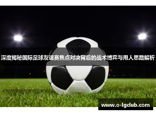 深度揭秘国际足球友谊赛焦点对决背后的战术博弈与用人思路解析