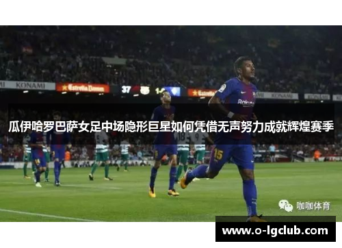 瓜伊哈罗巴萨女足中场隐形巨星如何凭借无声努力成就辉煌赛季 瓜伊哈罗巴萨女足中场隐形巨星如何凭借无声努力成就辉煌赛季